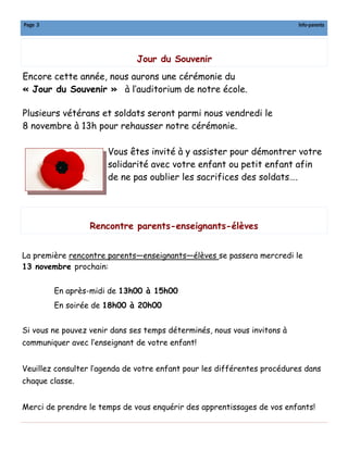 Page 3

Info-parents

Jour du Souvenir
Encore cette année, nous aurons une cérémonie du
« Jour du Souvenir » à l’auditorium de notre école.
Plusieurs vétérans et soldats seront parmi nous vendredi le
8 novembre à 13h pour rehausser notre cérémonie.
Vous êtes invité à y assister pour démontrer votre
solidarité avec votre enfant ou petit enfant afin
de ne pas oublier les sacrifices des soldats….

Rencontre parents-enseignants-élèves
La première rencontre parents—enseignants—élèves se passera mercredi le
13 novembre prochain:
En après-midi de 13h00 à 15h00
En soirée de 18h00 à 20h00
Si vous ne pouvez venir dans ses temps déterminés, nous vous invitons à
communiquer avec l’enseignant de votre enfant!
Veuillez consulter l’agenda de votre enfant pour les différentes procédures dans
chaque classe.
Merci de prendre le temps de vous enquérir des apprentissages de vos enfants!

 