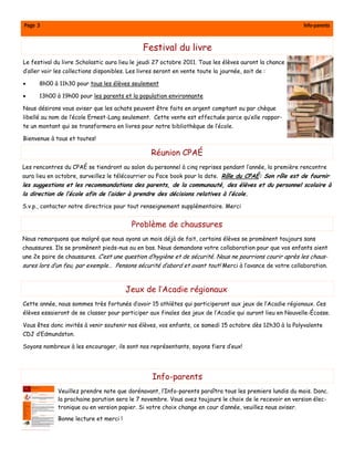 Page 3                                                                                                    Info-parents



                                               Festival du livre
Le festival du livre Scholastic aura lieu le jeudi 27 octobre 2011. Tous les élèves auront la chance
d’aller voir les collections disponibles. Les livres seront en vente toute la journée, soit de :

•     8h00 à 11h30 pour tous les élèves seulement

•     13h00 à 19h00 pour les parents et la population environnante

Nous désirons vous aviser que les achats peuvent être faits en argent comptant ou par chèque
libellé au nom de l’école Ernest-Lang seulement. Cette vente est effectuée parce qu’elle rappor-
te un montant qui se transformera en livres pour notre bibliothèque de l’école.

Bienvenue à tous et toutes!

                                                  Réunion CPAÉ
Les rencontres du CPAÉ se tiendront au salon du personnel à cinq reprises pendant l’année, la première rencontre
aura lieu en octobre, surveillez le télécourrier ou Face book pour la date. Rôle du CPAÉ: Son rôle est de fournir
les suggestions et les recommandations des parents, de la communauté, des élèves et du personnel scolaire à
la direction de l’école afin de l’aider à prendre des décisions relatives à l’école.

S.v.p., contacter notre directrice pour tout renseignement supplémentaire. Merci


                                           Problème de chaussures
Nous remarquons que malgré que nous ayons un mois déjà de fait, certains élèves se promènent toujours sans
chaussures. Ils se promènent pieds-nus ou en bas. Nous demandons votre collaboration pour que vos enfants aient
une 2e paire de chaussures. C’est une question d’hygiène et de sécurité. Nous ne pourrions courir après les chaus-
sures lors d’un feu, par exemple… Pensons sécurité d’abord et avant tout! Merci à l’avance de votre collaboration.



                                        Jeux de l’Acadie régionaux
Cette année, nous sommes très fortunés d’avoir 15 athlètes qui participeront aux jeux de l’Acadie régionaux. Ces
élèves essaieront de se classer pour participer aux finales des jeux de l’Acadie qui auront lieu en Nouvelle-Écosse.

Vous êtes donc invités à venir soutenir nos élèves, vos enfants, ce samedi 15 octobre dès 12h30 à la Polyvalente
CDJ d’Edmundston.

Soyons nombreux à les encourager, ils sont nos représentants, soyons fiers d’eux!




                                                   Info-parents
             Veuillez prendre note que dorénavant, l’Info-parents paraîtra tous les premiers lundis du mois. Donc.
             la prochaine parution sera le 7 novembre. Vous avez toujours le choix de le recevoir en version élec-
             tronique ou en version papier. Si votre choix change en cour d’année, veuillez nous aviser.
             Bonne lecture et merci !
 