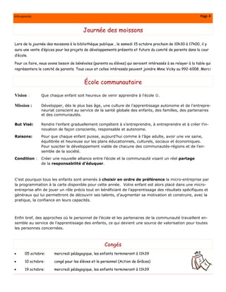 Info-parents                                                                                                  Page 4


                                        Journée des moissons

Lors de la journée des moissons à la bibliothèque publique , le samedi 15 octobre prochain de 10h30 à 17h00, il y
aura une vente d’épices pour les projets de développements présents et futurs du comité de parents dans la cour
d’école.

Pour ce faire, nous avons besoin de bénévoles (parents ou élèves) qui seraient intéressés à se relayer à la table qui
représentera le comité de parents. Tous ceux et celles intéressés peuvent joindre Mme Vicky au 992-6008. Merci


                                         École communautaire

Vision :        Que chaque enfant soit heureux de venir apprendre à l'école ☺.

Mission :       Développer, dès le plus bas âge, une culture de l’apprentissage autonome et de l'entrepre-
                neuriat conscient au service de la santé globale des enfants, des familles, des partenaires
                et des communautés.

But Visé:       Rendre l’enfant graduellement compétent à s’entreprendre, à entreprendre et à créer l’in-
                novation de façon consciente, responsable et autonome.
Raisons:        Pour que chaque enfant puisse, aujourd’hui comme à l’âge adulte, avoir une vie saine,
                équilibrée et heureuse sur les plans éducationnels, culturels, sociaux et économiques.
                Pour susciter le développement viable de chacune des communautés-régions et de l’en-
                semble de la société.
Condition :     Créer une nouvelle alliance entre l’école et la communauté visant un réel partage
                de la responsabilité d’éduquer.



C’est pourquoi tous les enfants sont amenés à choisir en ordre de préférence la micro-entreprise par
la programmation à la carte disponible pour cette année. Votre enfant est alors placé dans une micro-
entreprise afin de jouer un rôle précis tout en bénéficiant de l’apprentissage des résultats spécifiques et
généraux qui lui permettront de découvrir ses talents, d’augmenter sa motivation et construire, avec la
pratique, la confiance en leurs capacités.



Enfin bref, des approches où le personnel de l’école et les partenaires de la communauté travaillent en-
semble au service de l’apprentissage des enfants, ce qui devient une source de valorisation pour toutes
les personnes concernées.



                                                     Congés
•      05 octobre:     mercredi pédagogique, les enfants termineront à 11h39

•      10 octobre:     congé pour les élèves et le personnel (Action de Grâces)

•      19 octobre:     mercredi pédagogique, les enfants termineront à 11h39
 
