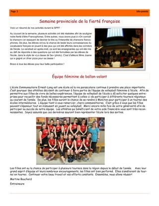 Page 3                                                                                                     Info-parents



                             Semaine provinciale de la fierté française
Voici un résumé de nos activités durant la SPFF :

Au courant de la semaine, plusieurs activités ont été réalisées afin de souligner
notre fierté d'être Francophones. Entre autres, nous avons joué à «On connaît
la chanson» en essayant de deviner le titre ou l'interprète de chansons franco-
phones. De plus, les élèves ont eu la chance de tester leurs connaissances du
vocabulaire français en jouant à des jeux qui ont été affichés dans les corridors
de l'école. Le vendredi en après-midi, ce sont les enseignantes qui ont été mis
au défi de répondre à des questions qui ont été formulées par les élèves de
l'école, dans le style de «La classe de 5e» (photo). C'est d'ailleurs Mme Joanie
qui a gagné un dîner pizza pour sa classe !

Bravo à tous les élèves pour leur belle participation !




                                          Équipe féminine de ballon-volant

L’école Communautaire Ernest-Lang est une école où la vie parascolaire continue à prendre une place importante.
C’est pourquoi des athlètes décident de continuer à faire partie de l’équipe de volleyball féminine à l’école. Afin de
permettre aux filles de vivre de belles expériences, l’équipe de volleyball de l’école a dû solliciter quelques entre-
prises pour recueillir des fonds nécessaires permettant à celles-ci de participer à différents tournois régionaux
au courant de l’année. De plus, les filles auront la chance de se rendre à Moncton pour participer à un tournoi des
écoles intermédiaires. L’équipe tient à vous remercier, chers commanditaires. C’est grâce à vous que les filles
peuvent s’épanouir tout en s’amusant en jouant au volleyball. Merci encore mille fois de votre générosité afin de
participer au succès de notre équipe. Les athlètes qui bénéficient de votre aide financière vous sont très recon-
naissantes. Soyez assurés que ces dernières sauront bien représenter l’école lors des sorties.




Les filles ont eu la chance de participer à plusieurs tournois dans la région depuis le début de l’année. Avec leur
grand esprit d’équipe et leurs nombreux encouragements, les filles ont bien performé. Elles s’améliorent de tour-
noi en tournoi. Continuer votre beau travail et vos efforts constants. Ensembles, nous allons réussir!
Martine Bouchard
Entraineure
 
