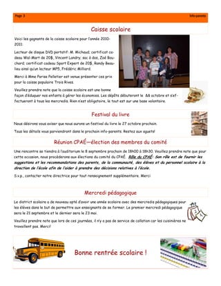 Page 3                                                                                                        Info-parents


                                               Caisse scolaire
Voici les gagnants de la caisse scolaire pour l’année 2010-
2011:

Lecteur de disque DVD portatif: M. Michaud; certificat ca-
deau Wal-Mart de 20$, Vincent Landry; sac à dos, Zoé Bou-
chard; certificat cadeau Sport Expert de 20$, Randy Beau-
lieu ainsi qu’un lecteur MP5, Frédéric Milliard.

Merci à Mme Parise Pelletier est venue présenter ces prix
pour la caisse populaire Trois Rives.

Veuillez prendre note que la caisse scolaire est une bonne
façon d’éduquer nos enfants à gérer les économies. Les dépôts débuteront le && octobre et s’ef-
fectueront à tous les mercredis. Rien n’est obligatoire, le tout est sur une base volontaire.


                                                   Festival du livre
Nous désirons vous aviser que nous aurons un festival du livre le 27 octobre prochain.

Tous les détails vous parviendront dans le prochain info-parents. Restez aux aguets!


                          Réunion CPAÉ—élection des membres du comité
Une rencontre se tiendra à l’auditorium le 8 septembre prochain de 18h00 à 18h30. Veuillez prendre note que pour
cette occasion, nous procèderons aux élections du comité du CPAÉ. Rôle du CPAÉ: Son rôle est de fournir les
suggestions et les recommandations des parents, de la communauté, des élèves et du personnel scolaire à la
direction de l’école afin de l’aider à prendre des décisions relatives à l’école.

S.v.p., contacter notre directrice pour tout renseignement supplémentaire. Merci



                                           Mercredi pédagogique
Le district scolaire a de nouveau opté d’avoir une année scolaire avec des mercredis pédagogiques pour
les élèves dans le but de permettre aux enseignants de se former. Le premier mercredi pédagogique
sera le 21 septembre et le dernier sera le 23 mai.

Veuillez prendre note que lors de ces journées, il n’y a pas de service de collation car les cuisinières ne
travaillent pas. Merci!




                                        Bonne rentrée scolaire !
 