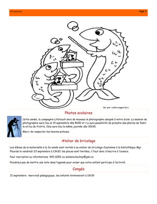 Info-parents                                                                                                    Page 4




                                                  Photos scolaires
               Cette année, la compagnie Lifetouch sera de nouveau le photographe assigné à notre école. La session de
               photographie aura lieu le 19 septembre dès 8h00 et il y aura possibilité de prendre des photos de famil-
               le et/ou de fratrie. Cela aura lieu la même journée dès 10h30.
               Merci de respecter les heures prévues.


                                               Atelier de bricolage
Les élèves de la maternelle à la 2e année sont invités à un atelier de bricolage d’automne à la bibliothèque Mgr
Plourde le vendredi 23 septembre à 13h30. les places sont limitées, il faut donc s’inscrire à l’avance.

Pour inscription ou informations: 992-6052 ou melanie.hachey@gnb.ca

N’oubliez pas de mettre une note dans l’agenda pour aviser que votre enfant participe à l’activité.

                                                        Congés
21 septembre: mercredi pédagogique, les enfants termineront à 11h39
 