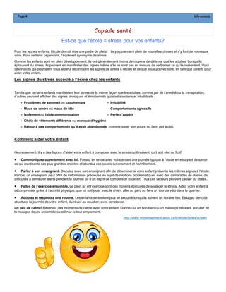 Page 4                                                                                                                    Info-parents



                                                         Capsule santé
                                 Est-ce que l'école = stress pour vos enfants?
Pour les jeunes enfants, l’école devrait être une partie de plaisir : ils y apprennent plein de nouvelles choses et s’y font de nouveaux
amis. Pour certains cependant, l’école est synonyme de stress.
Comme les enfants sont en plein développement, ils ont généralement moins de moyens de défense que les adultes. Lorsqu’ils
éprouvent du stress, ils peuvent en manifester des signes même s’ils ne sont pas en mesure de verbaliser ce qu’ils ressentent. Voici
des indices qui pourraient vous aider à reconnaître les signes de stress à l’école et ce que vous pouvez faire, en tant que parent, pour
aider votre enfant.

Les signes du stress associé à l’école chez les enfants


Tandis que certains enfants manifestent leur stress de la même façon que les adultes, comme par de l’anxiété ou la transpiration,
d’autres peuvent afficher des signes physiques et émotionnels qui sont soudains et inhabituels :
      - Problèmes de sommeil ou cauchemars                        - Irritabilité
      - Maux de ventre ou maux de tête                            - Comportements agressifs
      - Isolement ou faible communication                         - Perte d’appétit
      - Choix de vêtements différents ou manque d’hygiène
      - Retour à des comportements qu’il avait abandonnés (comme sucer son pouce ou faire pipi au lit).


Comment aider votre enfant


Heureusement, il y a des façons d’aider votre enfant à composer avec le stress qu’il ressent, qu’il soit réel ou fictif.

•   Communiquez ouvertement avec lui. Passez en revue avec votre enfant une journée typique à l’école en essayant de savoir
ce qui représente ses plus grandes craintes et abordez ces soucis ouvertement et honnêtement.

• Parlez à son enseignant. Discutez avec son enseignant afin de déterminer si votre enfant présente les mêmes signes à l’école.
Parfois, un enseignant peut offrir de l’information précieuse au sujet de relations problématiques avec des camarades de classe, de
difficultés à demeurer alerte pendant la journée ou d’un esprit de compétition excessif. Tous ces facteurs peuvent causer du stress.

• Faites de l’exercice ensemble. Le plein air et l’exercice sont des moyens éprouvés de soulager le stress. Aidez votre enfant à
décompresser grâce à l’activité physique, que ce soit jouer avec le chien, aller au parc ou faire un tour de vélo dans le quartier.

•    Adoptez et respectez une routine. Les enfants se sentent plus en sécurité lorsqu’ils suivent un horaire fixe. Essayez donc de
structurer la journée de votre enfant, du réveil au coucher, avec constance.
Un peu de calme! Réservez des moments de calme avec votre enfant. Donnez-lui un bon bain ou un massage relaxant, écoutez de
la musique douce ensemble ou câlinez-le tout simplement.
                                                                              http://www.morethanmedication.ca/fr/article/index/school
 