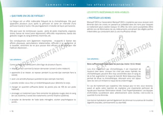 EXPErimentation
. . . . . . . . . . . . . . . . . . . . . . . . . . . . . . . . . . . . . . . . . . . . . . . . . . . . . . . . . . . . . . . . . . . . . . . . . . . . . . . . . . . . . . . . . . . . . . .
18>>
EXPErimentation
. . . . . . . . . . . . . . . . . . . . . . . . . . . . . . . . . . . . . . . . . . . . . . . . . . . . . . . . . . . . . . . . . . . . . . . . . . . . . . . . . . . . . . . . . . . . . . . .
19>>
Que faire en cas de fatigue ?>>
La fatigue est un effet indésirable fréquent de la chimiothérapie. Elle peut
apparaître plusieurs jours après la perfusion et varier en intensité d’une
perfusion (cycle) à l’autre. Elle peut également s’installer de façon permanente.
Elle peut avoir de nombreuses causes : perte de poids importante, angoisse,
stress, baisse de moral (voire dépression), difficultés respiratoires, baisse des
globules rouges du sang (anémie), insomnies, etc.
Ses conséquences sont également importantes : incapacité à réaliser des
efforts physiques, perturbations relationnelles, difficulté à se concentrer et
à travailler, sentiment de ne plus pouvoir être efficace et de jouer son rôle
habituel, dépression...
Les solutions :
Contre la fatigue, il est souvent utile d’agir de plusieurs façons :
rétablir un bon sommeil (si besoin demander conseil à votre médecin),>>
apprendre à se relaxer, se reposer pendant la journée (par exemple faire la>>
sieste),
avoir une activité physique quotidienne (par exemple marcher),>>
prendre rendez-vous chez un kinésithérapeute pour détendre le corps,>>
manger en quantité suffisante (éviter de perdre plus de 10% de son poids>>
habituel),
envisager un traitement pour faire remonter les globules rouges dans le sang>>
(en cas d’anémie, il existe des traitements comme l’érythro-poïétine),
accepter de demander de l’aide (aide ménagère, soutien psychologique ou>>
autre)...
C o m m e n t l i m i t e r
les effets indésirables non Visibles
Protéger les reins>>
Marque® (DCI) ou l’association Marque® (DCI) + cisplatine que vous recevez sont
éliminés dans les urines, en passant au préalable dans les reins pour lesquels
ce traitement peut s’avérer toxique. En effet, les reins sont susceptibles d'être
abîmés lors de l'élimination de ces médicaments, entraînant des dégâts parfois
irréversibles qui conduisent alors à une insuffisance rénale.
Les solutions :
Boire suffisamment d’eau tous les jours (au moins 1,5 à 2 litres)
Lors d’un traitement par chimiothérapie, il est important de
toujours bien boire. Lorsque l’on n’est pas assez hydraté, les
chimiothérapies peuvent être trop concentrées dans le sang et,
de ce fait, augmenter le risque de toxicité. Boire beaucoup d'eau
permet de diluer la chimiothérapie, réduisant ainsi son séjour
dans les reins et limitant le risque de les endommager.
En cas de traitement par cisplatine, très toxique pour le rein, vous recevrez,
avant et après votre injection de cisplatine une importante perfusion de
liquide pour favoriser l’élimination rénale. C’est l’hyperhydratation. Les équipes
d’infirmières surveilleront alors attentivement votre diurèse, c’est-à-dire la
quantité d’urine éliminée.
Une bonne hydratation permet également de diminuer la survenue de troubles
digestifs (nausées, vomissements ou diarrhée).
l e s e f f e t s i n d é s i r a b l e s ?
 