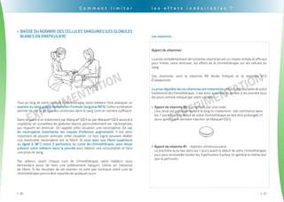 EXPErimentation
. . . . . . . . . . . . . . . . . . . . . . . . . . . . . . . . . . . . . . . . . . . . . . . . . . . . . . . . . . . . . . . . . . . . . . . . . . . . . . . . . . . . . . . . . . . . . . .
20>>
EXPErimentation
. . . . . . . . . . . . . . . . . . . . . . . . . . . . . . . . . . . . . . . . . . . . . . . . . . . . . . . . . . . . . . . . . . . . . . . . . . . . . . . . . . . . . . . . . . . . . . . .
21>>
Baisse du nombre des cellules sanguines (les globules>>
blancs en particulier)
Tout au long de votre cycle de chimiothérapie, votre médecin fera pratiquer un
examen du sang appelé Numération Formule Sanguine (NFS). Cette numération
permet de voir si les cellules contenues dans le sang sont en nombre suffisant.
Dans le cadre d’un traitement par Marque® (DCI) ou par Marque® (DCI) associé à
cisplatine, on surveillera les globules blancs, particulièrement les neutrophiles,
qui risquent de diminuer. On appelle cette situation une neutropénie. En cas
de neutropénie importante, les risques d’infection augmentent. Il est donc
important de pouvoir anticiper cette situation. Le seul signe pouvant révéler
une éventuelle neutropénie est la fièvre. Si vous avez une fièvre supérieure
ou égale à 38°C entre 2 perfusions ou cures de chimiothérapie, vous devez
prévenir votre médecin dans la journée pour obtenir une consultation et faire
une prise de sang.
Par ailleurs, avant chaque cure de chimiothérapie, votre médecin vous
demandera aussi de faire une prélèvement sanguin, même en l’absence
de fièvre. Si les résultats de cet examen ne sont pas normaux, votre cure de
chimiothérapie pourra être reportée de quelques jours.
C o m m e n t l i m i t e r
Apport de vitamines :
La prise complémentaire de certaines vitamines est un moyen simple et efficace
pour limiter, voire diminuer, les effets de la chimiothérapie sur les cellules du
sang.
Ces vitamines sont la vitamine B9 (Acide Folique) et la vitamine B12
(Cobalamine).
La prise régulière de ces vitamines est importante, elle est indissociable de votre
traitement de chimiothérapie : il est donc essentiel de penser à les prendre tous
les jours comme indiqué par votre médecin.
Apport de vitamine B9>> : comprimés par voie orale.
Leur prise est quotidienne tout le long du traitement : elle commence dans
les 7 jours avant le début de votre chimiothérapie et doit être prolongée 21
jours après votre dernière injection de Marque® (DCI).
Apport de vitamine B1>> : Injection intramusculaire.
La première aura lieu dans les 7 jours avant le début de votre chimiothérapie,
puis sera renouvelée toutes les 3 perfusions (cycles), en général le même jour
que la perfusion.
Les solutions :
l e s e f f e t s i n d é s i r a b l e s ?
 