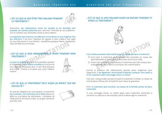 EXPErimentation
. . . . . . . . . . . . . . . . . . . . . . . . . . . . . . . . . . . . . . . . . . . . . . . . . . . . . . . . . . . . . . . . . . . . . . . . . . . . . . . . . . . . . . . . . . . . . . .
24>>
EXPErimentation
. . . . . . . . . . . . . . . . . . . . . . . . . . . . . . . . . . . . . . . . . . . . . . . . . . . . . . . . . . . . . . . . . . . . . . . . . . . . . . . . . . . . . . . . . . . . . . . .
25>>
Q u e l q u e s r é p o n s e s a u x
Est-ce que le traitement peut avoir un impact sur ma>>
sexualité ?
Au-delà de l’obligation de contraception, le traitement
peut entraîner une diminution de la libido (baisse du
désir) ou une baisse de lubrification. L’utilisation de
médicaments stimulant le désir ou de gels lubrifiants
peut être utile.
Est-ce que je vais être tres malade pendant>>
le traitement ?
Aujourd’hui, des médicaments contre les nausées et les diarrhées sont
proposés de manière préventive pour diminuer l’intensité de ces problèmes :
s’ils ne suffisent pas, demandez conseil à votre médecin.
Le traitement peut diminuer vos défenses immunitaires et vous fragiliser face
aux infections. Il est donc important de signaler à votre médecin tout signe
qui vous fait penser à une infection : symptômes grippaux (fièvre, courbatures,
maux de tête), toux anormale, ...
Est-ce que je dois abandonner le sport pendant mon>>
traitement ?
Le sport et l’activité physique sont possibles pendant
le traitement, ils sont même conseillés (en fonction de
vos capacités physiques) pour le bien-être physique
et le moral ! Pensez à en parler avec votre médecin
traitant.
Est-ce que je vais pouvoir avoir un enfant pendant et>>
apres le traitement ?
Il est malheureusement déconseillé d'avoir un enfant pendant le traitement :
d’une part, le traitement peut entraîner des anomalies au niveau des{{
spermatozoïdes du futur père ou des ovules de la future mère,
d’autre part, pendant une grossesse, le traitement peut être toxique pour{{
le développement du fœtus et entraîner des malformations.
Comme la présence des médicaments persiste assez longtemps dans
l'organisme, il est également recommandé d’attendre quelques mois après la
fin du traitement avant d’envisager d’avoir un enfant.
Il est donc indispensable, pendant et après le traitement, d’utiliser un moyen de
contraception efficace afin d’empêcher tout risque de grossesse.
Enfin, le traitement peut entraîner une baisse de la fertilité, parfois de façon
irréversible.
Si vous envisagez d’avoir un enfant après votre traitement, demandez à
conserver du sperme ou des ovocytes, avant le démarrage du traitement.
q u e s t i o n s l e s p l u s f r é q u e n t e s
 