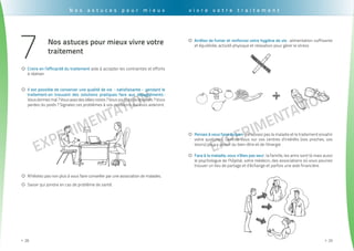 EXPErimentation
. . . . . . . . . . . . . . . . . . . . . . . . . . . . . . . . . . . . . . . . . . . . . . . . . . . . . . . . . . . . . . . . . . . . . . . . . . . . . . . . . . . . . . . . . . . . . . .
28>>
EXPErimentation
. . . . . . . . . . . . . . . . . . . . . . . . . . . . . . . . . . . . . . . . . . . . . . . . . . . . . . . . . . . . . . . . . . . . . . . . . . . . . . . . . . . . . . . . . . . . . . . .
29>>
N o s a s t u c e s p o u r m i e u x
Nos astuces pour mieux vivre votre
traitement
Arrêtez de fumer et renforcez votre hygiène de vie{{ : alimentation suffisante
et équilibrée, activité physique et relaxation pour gérer le stress
Pensez à vous faire du bien{{ : ne laissez pas la maladie et le traitement envahir
votre quotidien. Centrez-vous sur vos centres d’intérêts (vos proches, vos
loisirs) pour y puiser du bien-être et de l’énergie
Face à la maladie, vous n’êtes pas seul{{ : la famille, les amis sont là mais aussi
le psychologue de l’hôpital, votre médecin, des associations où vous pourrez
trouver un lieu de partage et d’échange et parfois une aide financière.
Croire en l’efficacité du traitement{{ aide à accepter les contraintes et efforts
à réaliser
Il est possible de conserver une qualité de vie «satisfaisante» pendant le{{
traitement en trouvant des solutions pratiques face aux désagréments :
Vousdormezmal ?Vousavezdesidéesnoires ?Voussouffrezdedouleurs ? Vous
perdez du poids ? Signalez ces problèmes à vos médecins qui vous aideront.
N’hésitez pas non plus à vous faire conseiller par une association de malades.{{
Savoir qui joindre en cas de problème de santé.{{
v i v r e v o t r e t r a i t e m e n t
7
 