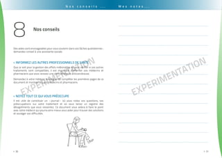 EXPErimentation
. . . . . . . . . . . . . . . . . . . . . . . . . . . . . . . . . . . . . . . . . . . . . . . . . . . . . . . . . . . . . . . . . . . . . . . . . . . . . . . . . . . . . . . . . . . . . . .
30>>
EXPErimentation
. . . . . . . . . . . . . . . . . . . . . . . . . . . . . . . . . . . . . . . . . . . . . . . . . . . . . . . . . . . . . . . . . . . . . . . . . . . . . . . . . . . . . . . . . . . . . . . .
31>>
N o s c o n s e i l s . . . M e s n o t e s . . .
.........................................................................................................................................
.........................................................................................................................................
.........................................................................................................................................
.........................................................................................................................................
.........................................................................................................................................
.........................................................................................................................................
.........................................................................................................................................
.........................................................................................................................................
.........................................................................................................................................
.........................................................................................................................................
.........................................................................................................................................
.........................................................................................................................................
.........................................................................................................................................
notez tout ce qui vous préoccupe>>
Informez les autres professionnels de santé>>
Il est utile de constituer un «journal» où vous notez vos questions, vos
préoccupations sur votre traitement et où vous tenez un registre des
désagréments que vous ressentez. Ce document vous aidera à faire le point
avec votre médecin qui pourra ainsi mieux vous aider pour trouver des solutions
et soulager vos difficultés.
Des aides sont envisageables pour vous soutenir dans vos tâches quotidiennes :
demandez conseil à une assistante sociale.
Que ce soit pour la gestion des effets indésirables ou pour vérifier si vos autres
traitements sont compatibles, il est important d’informer vos médecins et
pharmaciens que vous recevez une chimiothérapie anticancéreuse.
Demandez à votre médecin oncologue de compléter les premières pages de ce
document et montrez la à vos médecins et pharmaciens.
Nos conseils
8
 