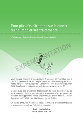 EXPErimentation
Pour plus d’explications sur le cancer
du poumon et ses traitements :
N’hésitez pas à poser des questions à votre médecin.
Vous pouvez également vous procurer le dépliant d’information sur le
cancer du poumon édité par La ligue contre le Cancer (www.ligue-cancer.
net ou 0810 111 101) ou le guide «Cancer Info» sur le cancer du poumon
édité dans l’Institut National contre le Cancer (www.e-cancer.fr).
Si vous avez des problèmes d’acceptation de votre traitement ou de
votre maladie, n’hésitez pas non plus à contacter d’autres personnes
malades pour apprendre de leur expérience, ou à faire appel au soutien
d’un professionnel de type psychologue ou psychiatre.
En cas de difficultés matérielles liées à la maladie, prenez contact avec
une assistante sociale de l’hôpital ou contacter :
Droits des Malades
Info au 0 810 51 51 51
 