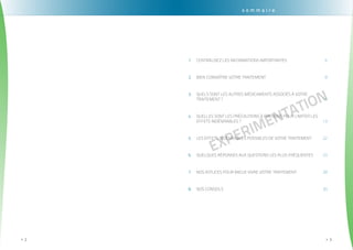. . . . . . . . . . . . . . . . . . . . . . . . . . . . . . . . . . . . . . . . . . . . . . . . . . . . . . . . . . . . . . . . . . . . . . . . . . . . . . . . . . . . . . . . . . . . . . .
2>>
EXPErimentation
. . . . . . . . . . . . . . . . . . . . . . . . . . . . . . . . . . . . . . . . . . . . . . . . . . . . . . . . . . . . . . . . . . . . . . . . . . . . . . . . . . . . . . . . . . . . . . . .
3>>
s o m m a i r e
Centralisez les informations importantes1.	 	 6
Bien connaître votre traitement2.	 	 8
Quels sont les autres médicaments associés à votre3.	
traitement ?	 11
Quelles sont les précautions à prendre pour limiter les4.	
effets indésirables ?	 13
Les effets indésirables possibles de votre traitement	5.	 22
Quelques réponses aux questions les plus fréquentes6.	 	 23
Nos astuces pour mieux vivre votre traitement7.	 	 28
Nos conseils8.	 	 30
 