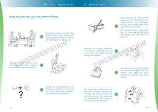 EXPErimentation
. . . . . . . . . . . . . . . . . . . . . . . . . . . . . . . . . . . . . . . . . . . . . . . . . . . . . . . . . . . . . . . . . . . . . . . . . . . . . . . . . . . . . . . . . . . . . . .
4>>
EXPErimentation
. . . . . . . . . . . . . . . . . . . . . . . . . . . . . . . . . . . . . . . . . . . . . . . . . . . . . . . . . . . . . . . . . . . . . . . . . . . . . . . . . . . . . . . . . . . . . . . .
5>>
P o i n t s i m p o r t a n t s
Pensez à demander conseil à votre
médecin avant toute intervention
chirurgicale ou dentaire afin d’éviter
des complications infectieuses
Signalez à votre médecin toute
fièvre supérieure à 38°C ou si vous
avez des difficultés respiratoires
Vérifiez la compatibilité de vos
différents médicaments avant de
les prendre (demandez conseil à
votre médecin et pharmacien)
Parce que vous recevez une chimiothérapie :
1
2
3
à m é m o r i s e r
Ne prenez pas de médicaments
appartenant à la famille des anti-
inflammatoires non stéroïdiens
qui sont incompatibles avec votre
traitement anticancéreux.
Par exemple, évitez l’Ibuprofène
que l’on prend parfois de façon
spontanée en cas de fièvre ou de
douleurs.
Surveillez votre poids et maintenez
une alimentation suffisante afin
d’éviter une perte de poids
supérieure à 10% de votre poids
habituel
Réduisez les risques d’infection
en renforçant votre hygiène de vie
et en évitant le contact avec des
personnes malades
Ne restez pas seul(e) face aux
difficultés : sollicitez l’aide de vos
proches, de votre médecin ou
d’une association. Ne laissez pas
les désagréments s’accumuler : il
existe souvent des solutions.
4
5
6
7
 