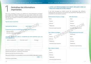 EXPErimentation
. . . . . . . . . . . . . . . . . . . . . . . . . . . . . . . . . . . . . . . . . . . . . . . . . . . . . . . . . . . . . . . . . . . . . . . . . . . . . . . . . . . . . . . . . . . . . . .
6>>
EXPErimentation
. . . . . . . . . . . . . . . . . . . . . . . . . . . . . . . . . . . . . . . . . . . . . . . . . . . . . . . . . . . . . . . . . . . . . . . . . . . . . . . . . . . . . . . . . . . . . . . .
7>>
I n f o r m a t i o n s à c o m p l é t e r
Pour vous conseiller au mieux, vos médecins et votre pharmacien ont besoin
de connaître les différents traitements que vous prenez contre votre cancer.
Demandez à votre médecin oncologue de compléter les informations suivantes
afin que vous puissiez les montrer aux différents professionnels de santé que
vous rencontrez.
Votre poids de référence : .......................... Votre taille : ........................................
Type de cancer du poumon :
Composition de votre chimiothérapie contre le cancer du poumon :
Liste des médicaments utiles en complément de votre traitement pour une
meilleure tolérance
.........................................................................................................................................
Marque® (DCI) + ................................... + ...................................
(liste des médicaments actifs)
Date de la 1ère perfusion (démarrage du traitement) : ............................................
(rythme des perfusions : toutes les 3 semaines)
Nombre de cycles de perfusions prévu : .................................
Personneàcontacterencasdeproblèmeoudesurvenued'effetsindésirablesintenses :
.......................................................................................................................
Précautions particulières :
..................................................................................................................................................
Nom du médicament Pour lutter contre : Posologie
samu : 15
Centralisez les informations
importantes
1
a v e c v o t r e m é d e c i n o n c o l o g u e
listez les PROFESSIONNELS DE SANTé impliqués dans la>>
prise en charge de votre cancer
Il est utile de garder au même endroit les coordonnées des différents
professionnels de santé pour les retrouver plus facilement. Demandez-leur de
compléter les informations suivantes :
Mon pharmacien :
autre professionnel de santé :
établissement de prise en charge :
Mon médecin oncologue :
Mon médecin traitant :
Nom :
Service :
Adresse :
Téléphone :
Horaires de permanence :
Nom :
Service :
Adresse :
Téléphone :
Horaires de permanence :
Nom :
Service :
Adresse :
Téléphone :
Horaires de permanence :
Nom :
Service :
Adresse :
Téléphone :
Horaires de permanence :
Profession :
Nom :
Service :
Adresse :
Téléphone :
Horaires de permanence :
 