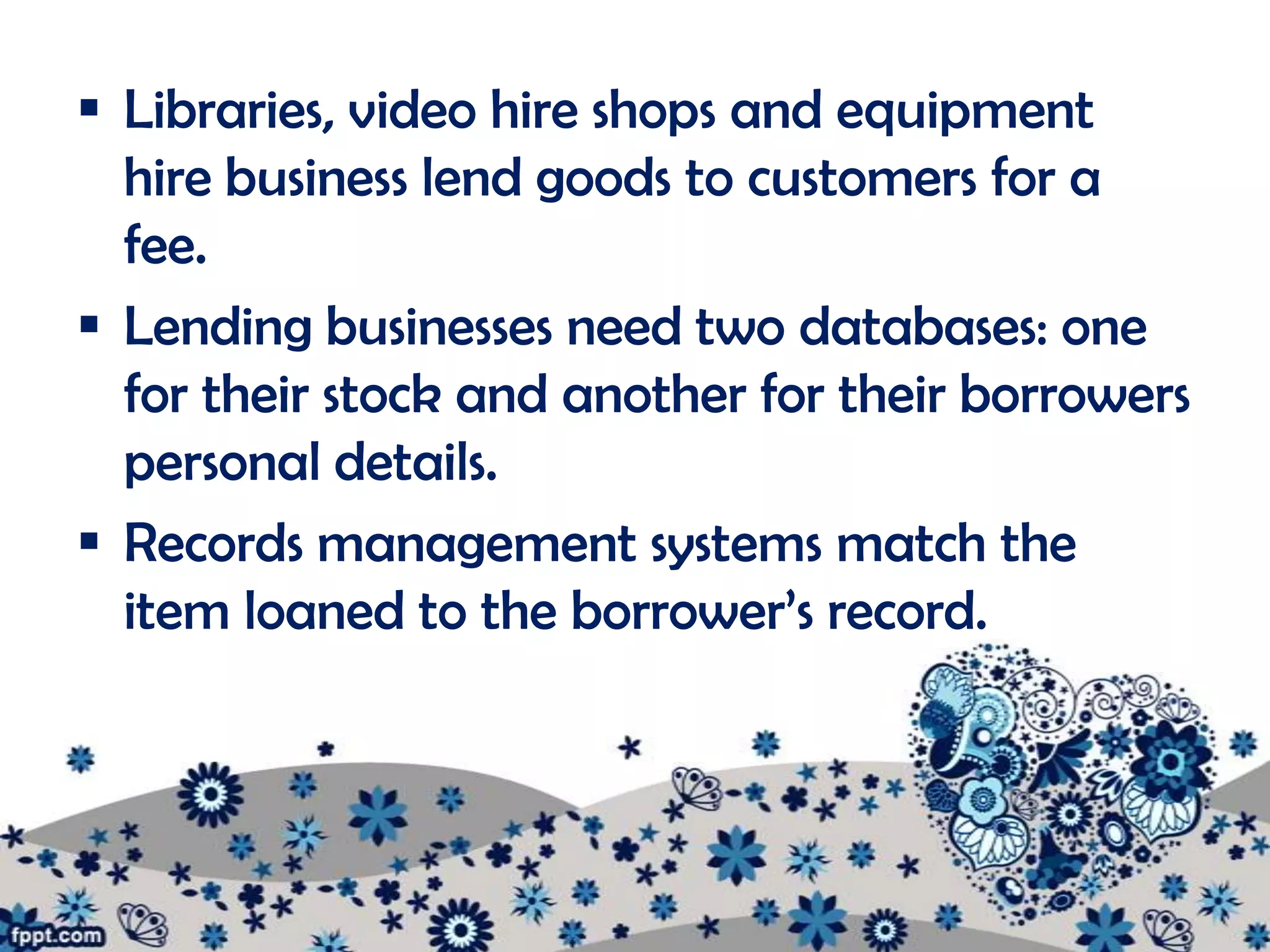  Libraries, video hire shops and equipment
  hire business lend goods to customers for a
  fee.
 Lending businesses need two databases: one
  for their stock and another for their borrowers
  personal details.
 Records management systems match the
  item loaned to the borrower’s record.
 
