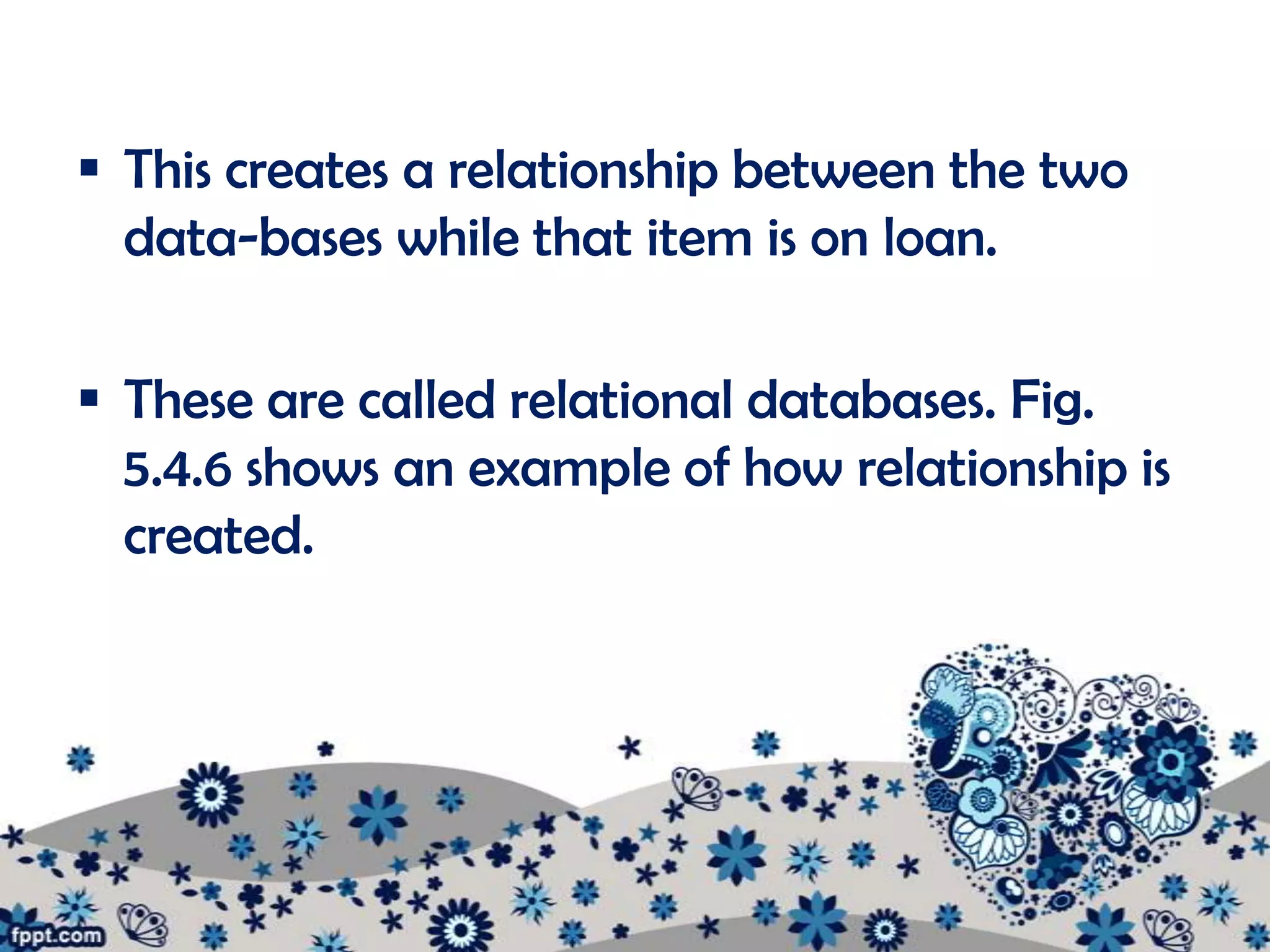  This creates a relationship between the two
  data-bases while that item is on loan.

 These are called relational databases. Fig.
  5.4.6 shows an example of how relationship is
  created.
 