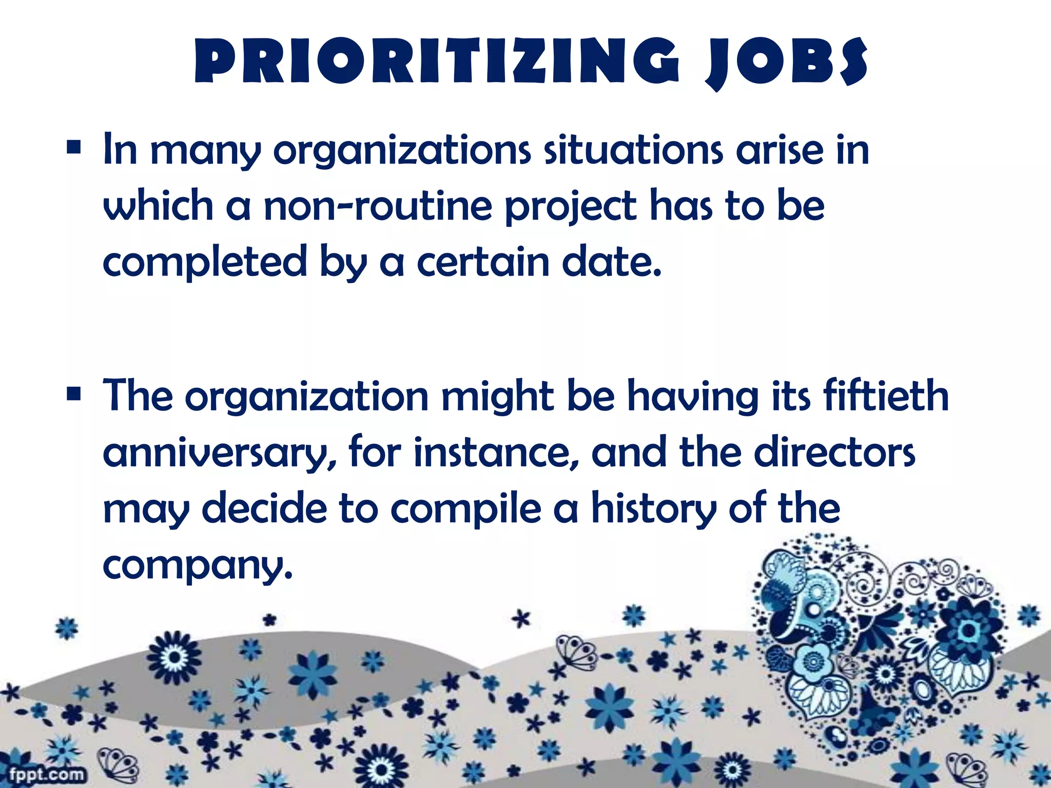 PRIORITIZING JOBS
 In many organizations situations arise in
  which a non-routine project has to be
  completed by a certain date.

 The organization might be having its fiftieth
  anniversary, for instance, and the directors
  may decide to compile a history of the
  company.
 