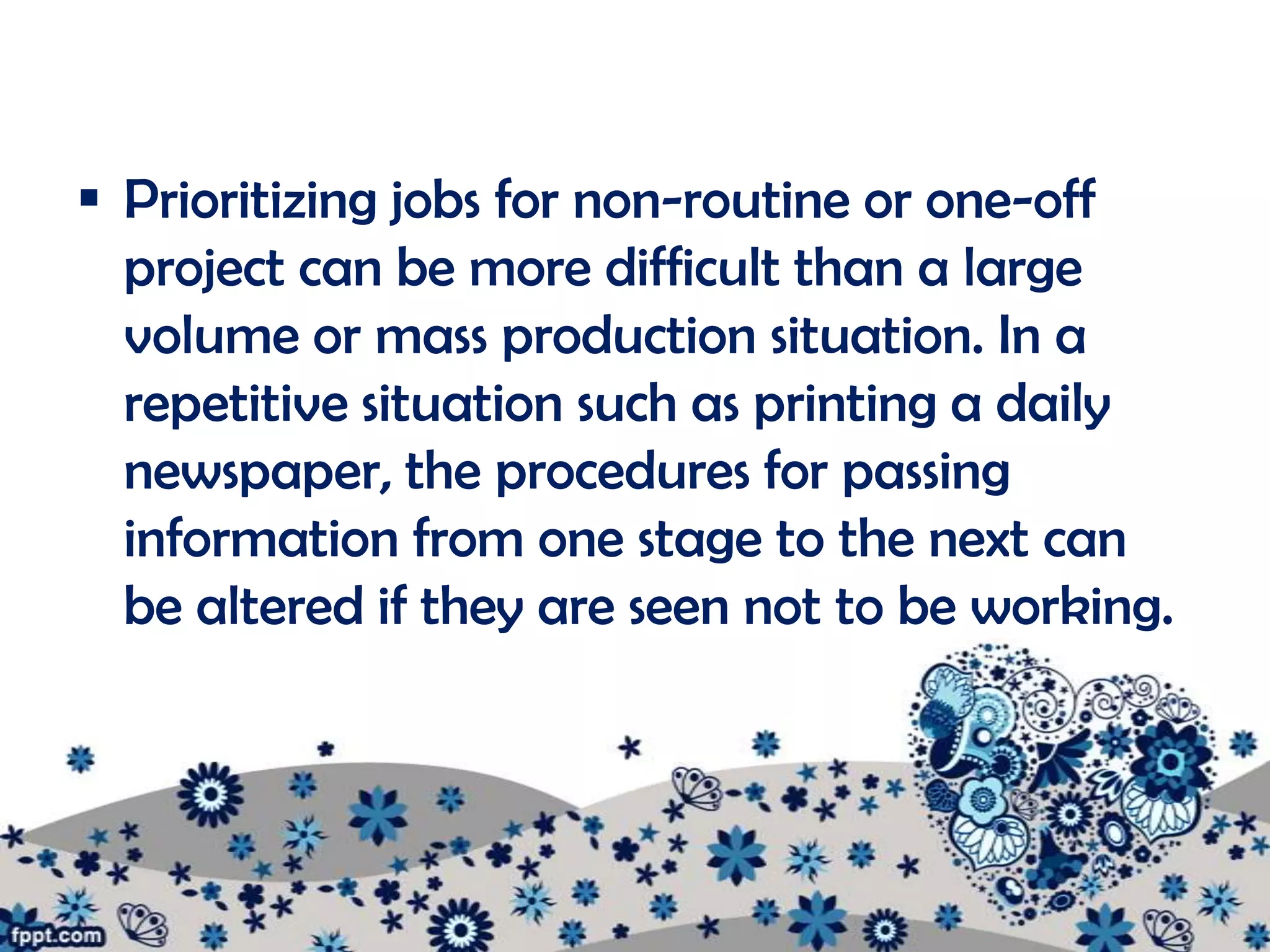  Prioritizing jobs for non-routine or one-off
  project can be more difficult than a large
  volume or mass production situation. In a
  repetitive situation such as printing a daily
  newspaper, the procedures for passing
  information from one stage to the next can
  be altered if they are seen not to be working.
 