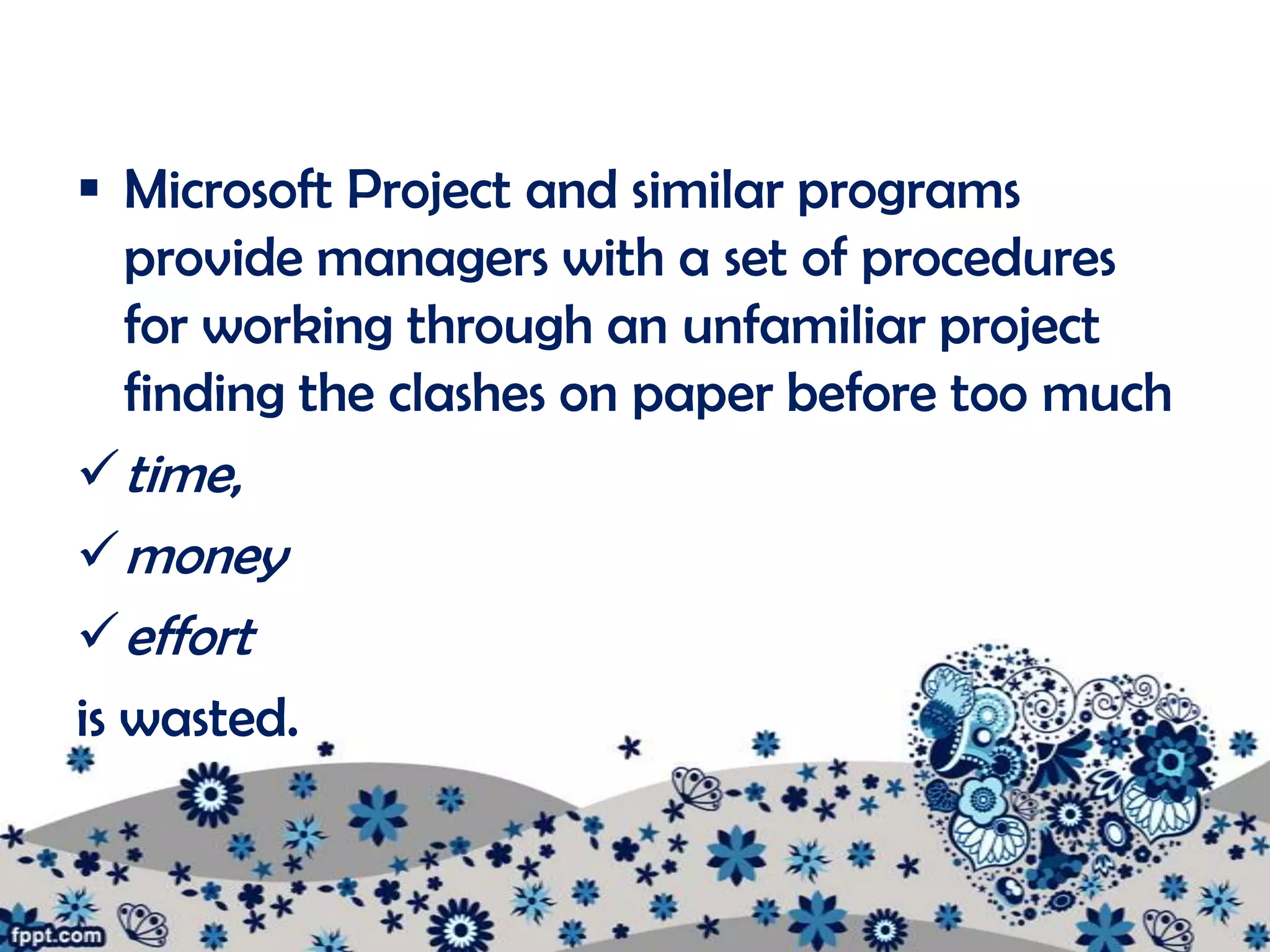  Microsoft Project and similar programs
   provide managers with a set of procedures
   for working through an unfamiliar project
   finding the clashes on paper before too much
 time,
 money
 effort
is wasted.
 