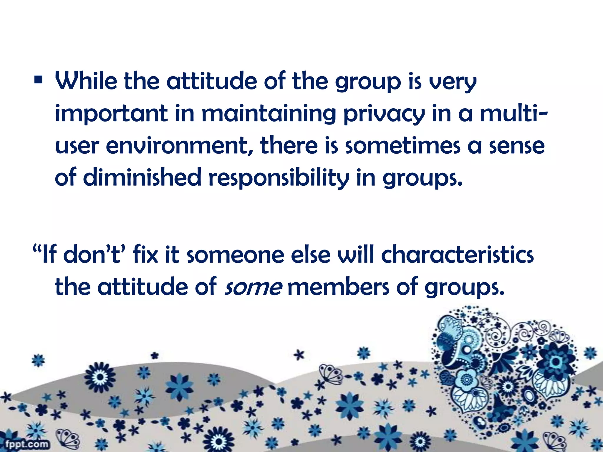  While the attitude of the group is very
  important in maintaining privacy in a multi-
  user environment, there is sometimes a sense
  of diminished responsibility in groups.

“If don’t’ fix it someone else will characteristics
   the attitude of some members of groups.
 