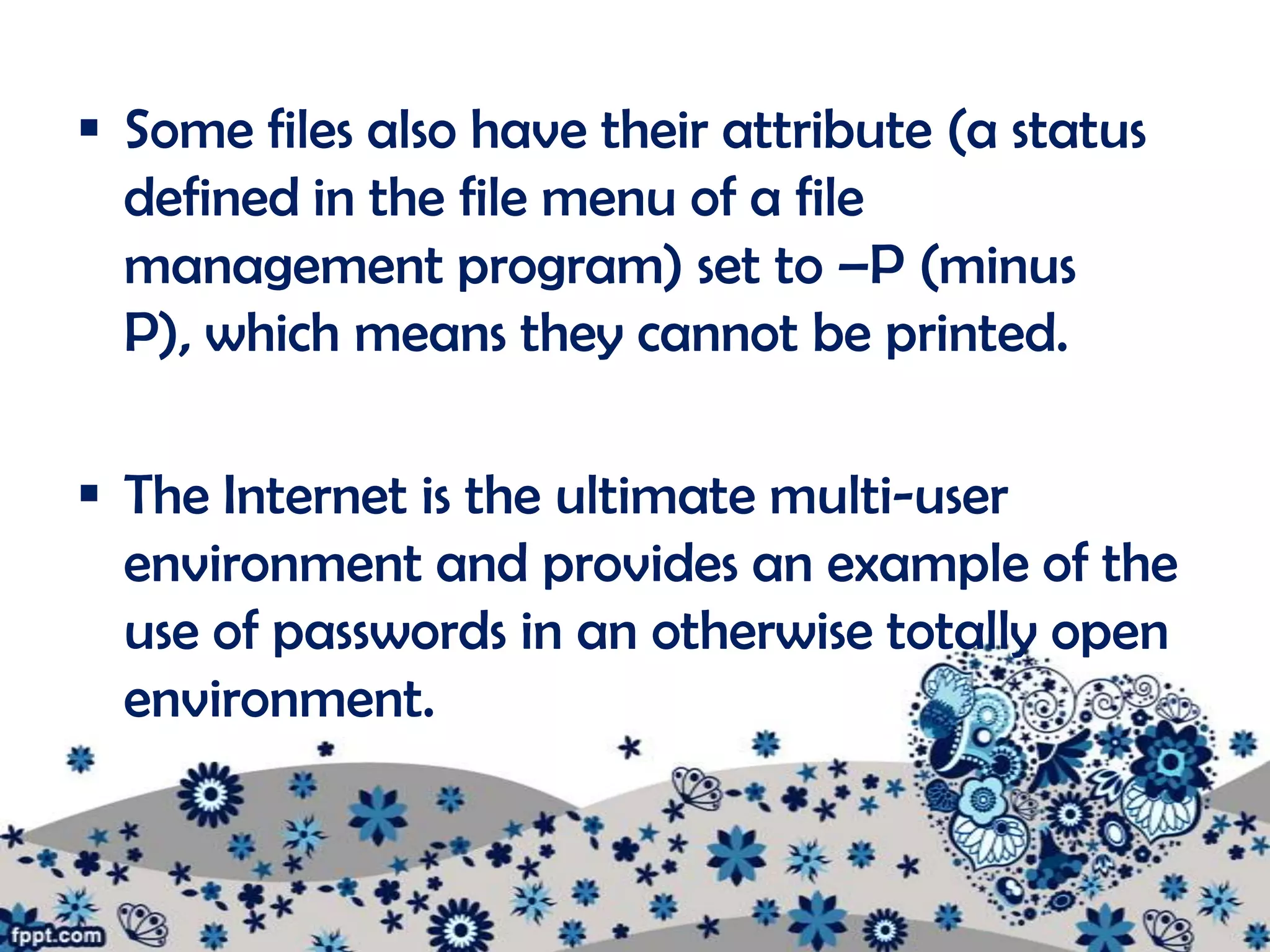  Some files also have their attribute (a status
  defined in the file menu of a file
  management program) set to –P (minus
  P), which means they cannot be printed.

 The Internet is the ultimate multi-user
  environment and provides an example of the
  use of passwords in an otherwise totally open
  environment.
 