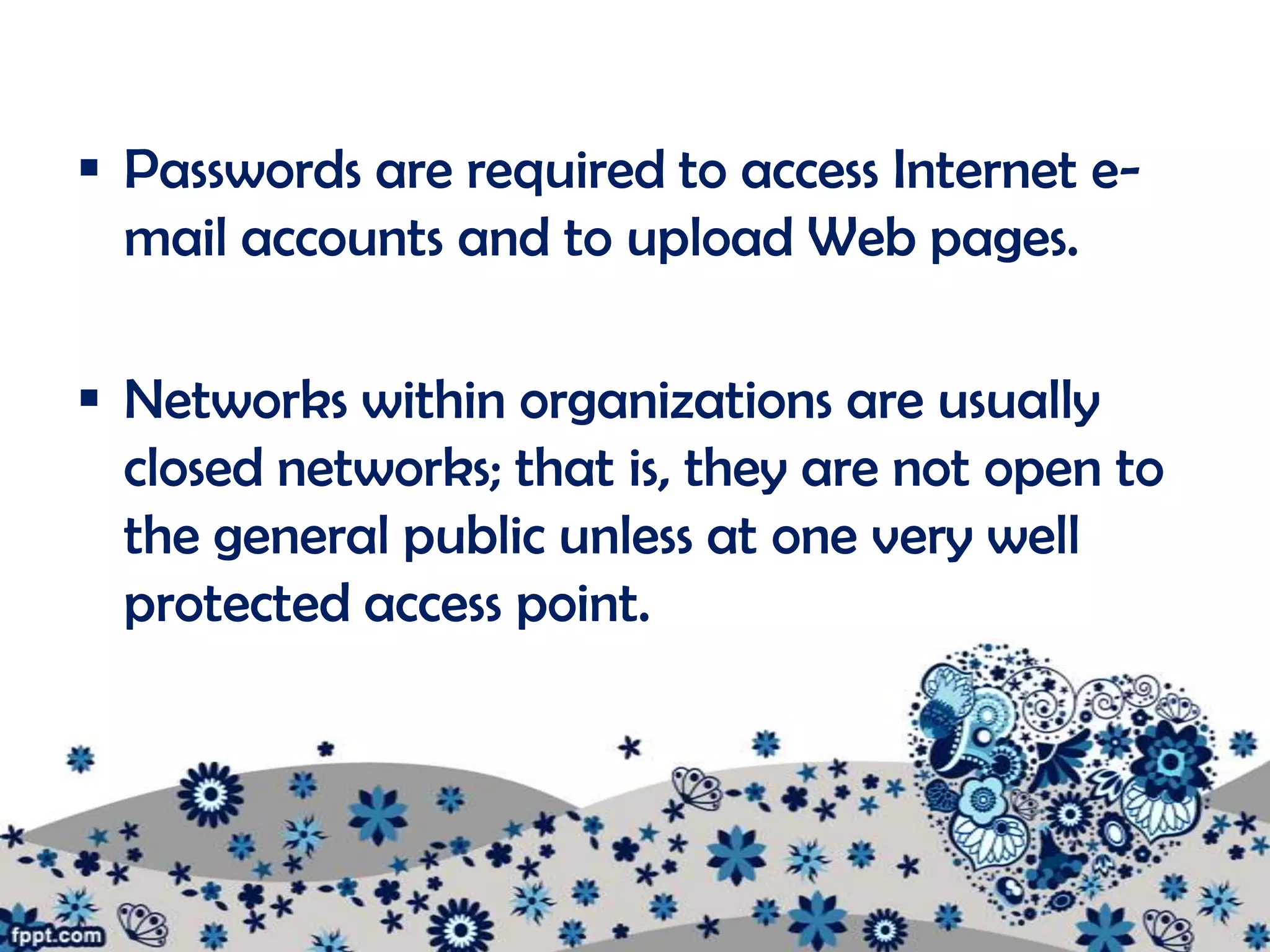  Passwords are required to access Internet e-
  mail accounts and to upload Web pages.

 Networks within organizations are usually
  closed networks; that is, they are not open to
  the general public unless at one very well
  protected access point.
 