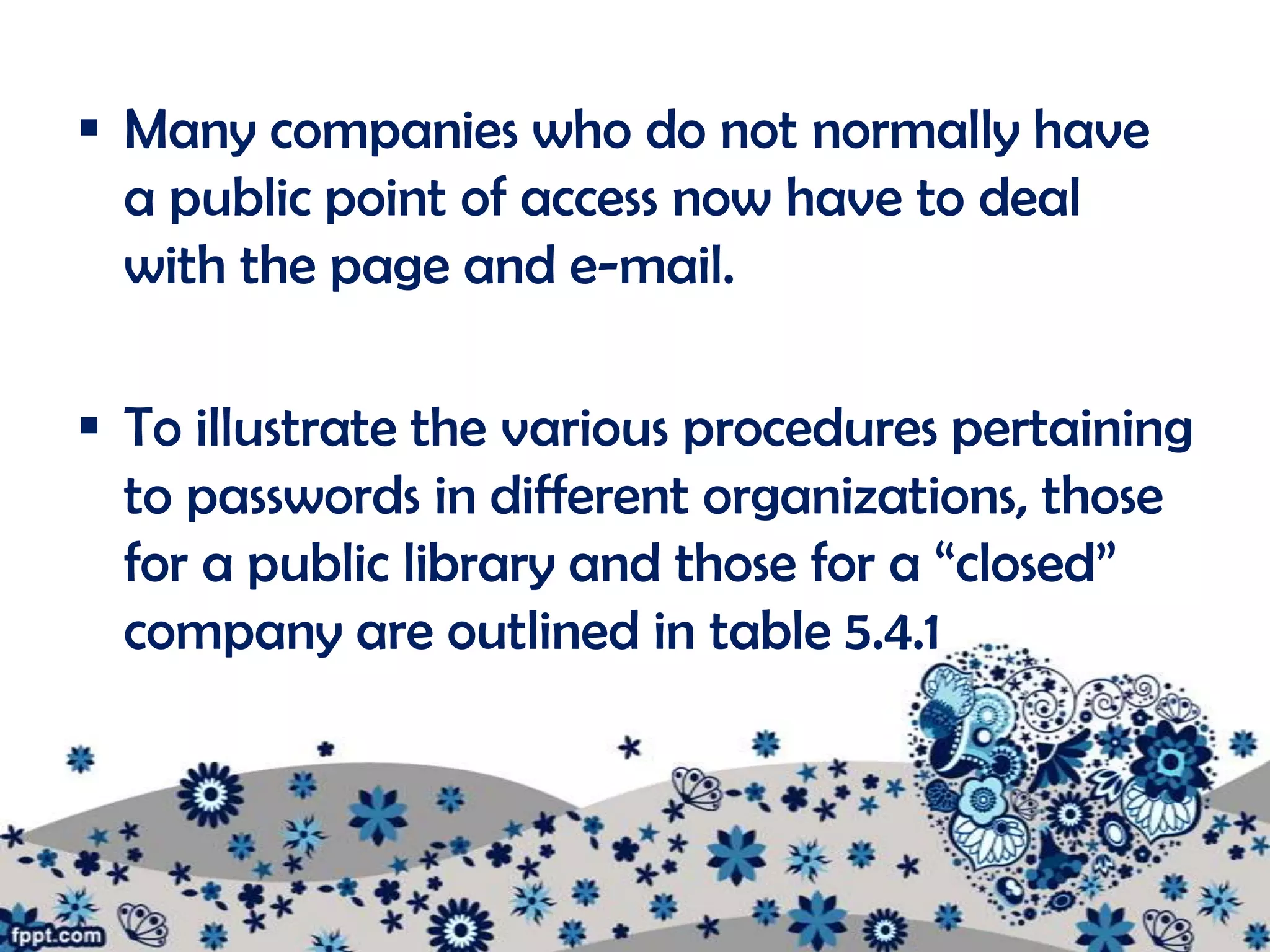  Many companies who do not normally have
  a public point of access now have to deal
  with the page and e-mail.

 To illustrate the various procedures pertaining
  to passwords in different organizations, those
  for a public library and those for a “closed”
  company are outlined in table 5.4.1
 