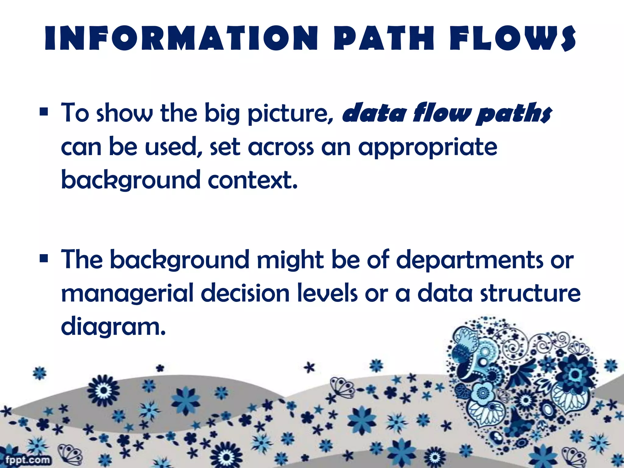 INFORMATION PATH FLOWS

 To show the big picture, data flow paths
  can be used, set across an appropriate
  background context.

 The background might be of departments or
  managerial decision levels or a data structure
  diagram.
 