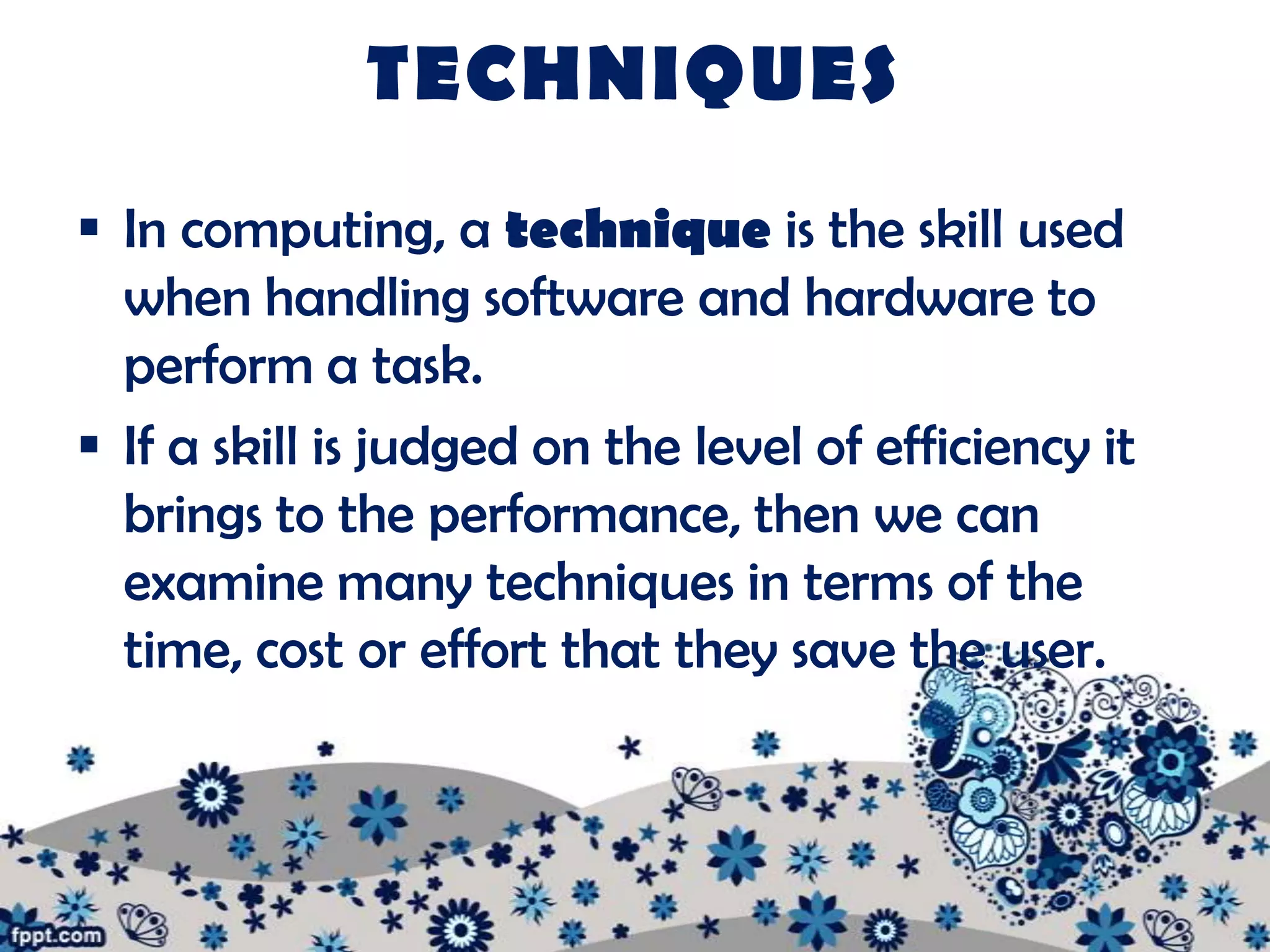 TECHNIQUES
 In computing, a technique is the skill used
  when handling software and hardware to
  perform a task.
 If a skill is judged on the level of efficiency it
  brings to the performance, then we can
  examine many techniques in terms of the
  time, cost or effort that they save the user.
 