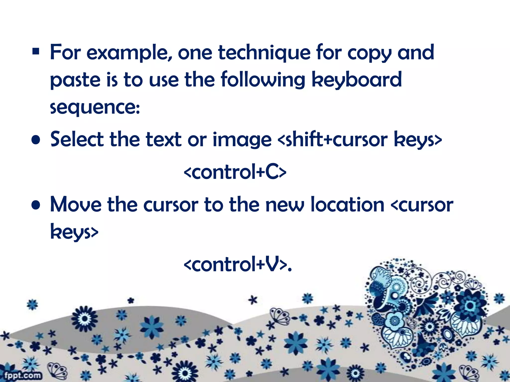 For example, one technique for copy and
  paste is to use the following keyboard
  sequence:
• Select the text or image <shift+cursor keys>
                  <control+C>
• Move the cursor to the new location <cursor
  keys>
                  <control+V>.
 
