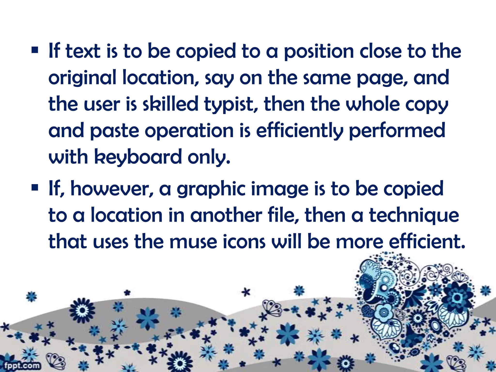 If text is to be copied to a position close to the
  original location, say on the same page, and
  the user is skilled typist, then the whole copy
  and paste operation is efficiently performed
  with keyboard only.
 If, however, a graphic image is to be copied
  to a location in another file, then a technique
  that uses the muse icons will be more efficient.
 
