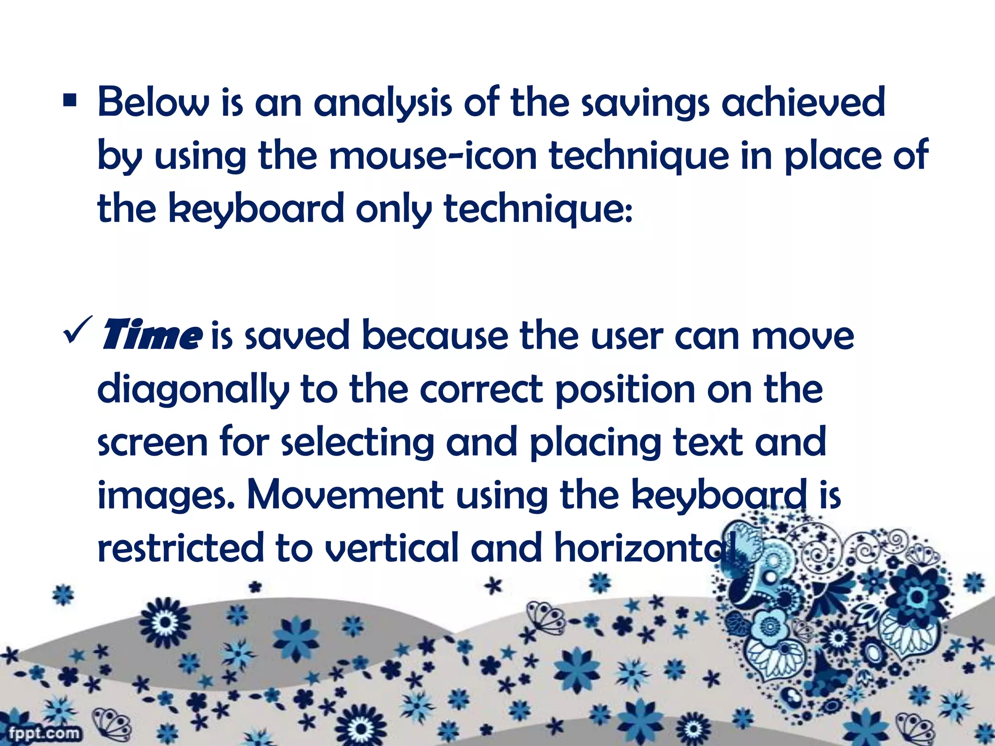  Below is an analysis of the savings achieved
  by using the mouse-icon technique in place of
  the keyboard only technique:

 Time is saved because the user can move
  diagonally to the correct position on the
  screen for selecting and placing text and
  images. Movement using the keyboard is
  restricted to vertical and horizontal.
 