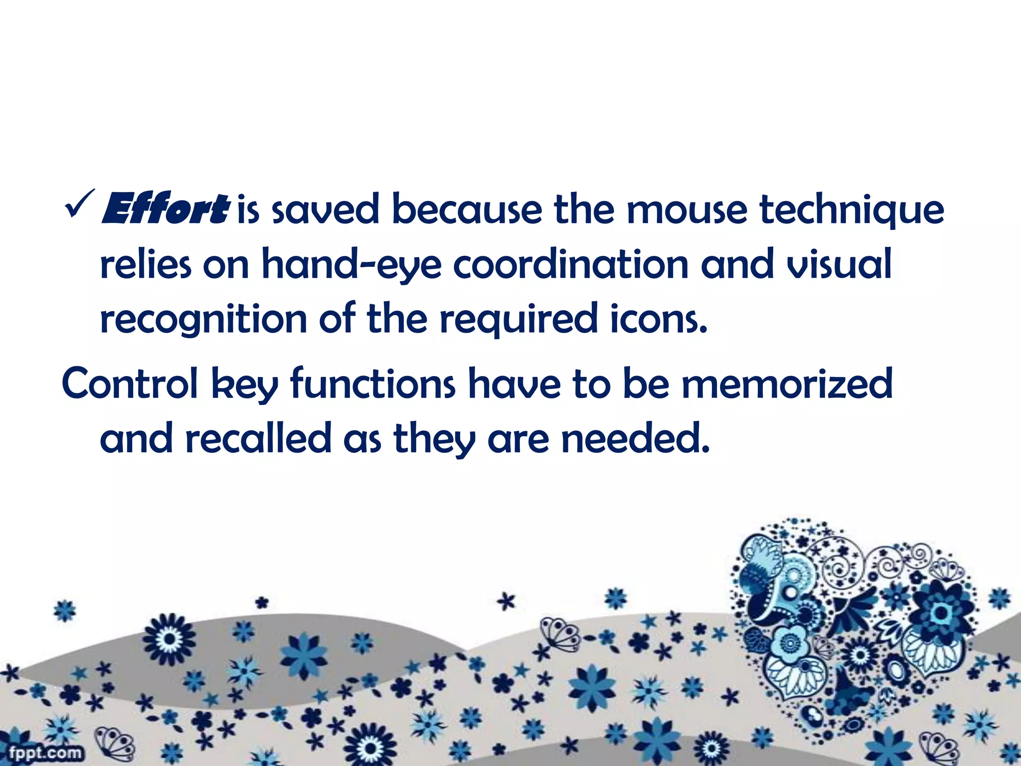  Effort is saved because the mouse technique
  relies on hand-eye coordination and visual
  recognition of the required icons.
Control key functions have to be memorized
  and recalled as they are needed.
 