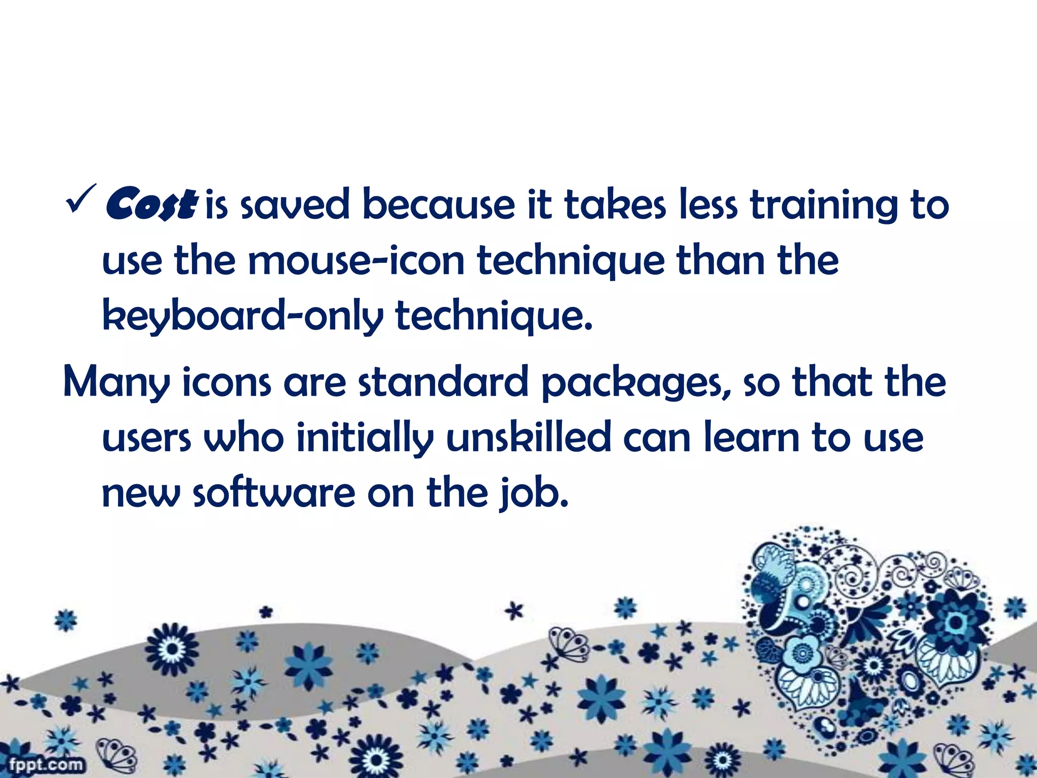 Cost is saved because it takes less training to
  use the mouse-icon technique than the
  keyboard-only technique.
Many icons are standard packages, so that the
  users who initially unskilled can learn to use
  new software on the job.
 