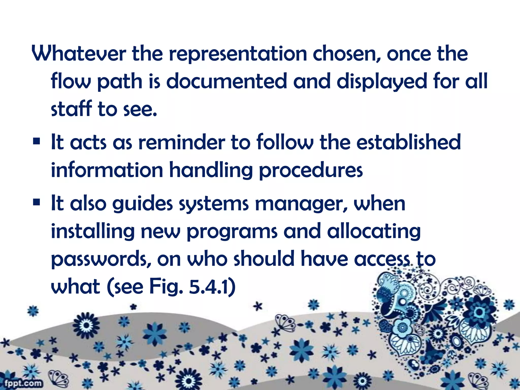 Whatever the representation chosen, once the
  flow path is documented and displayed for all
  staff to see.
 It acts as reminder to follow the established
  information handling procedures
 It also guides systems manager, when
  installing new programs and allocating
  passwords, on who should have access to
  what (see Fig. 5.4.1)
 
