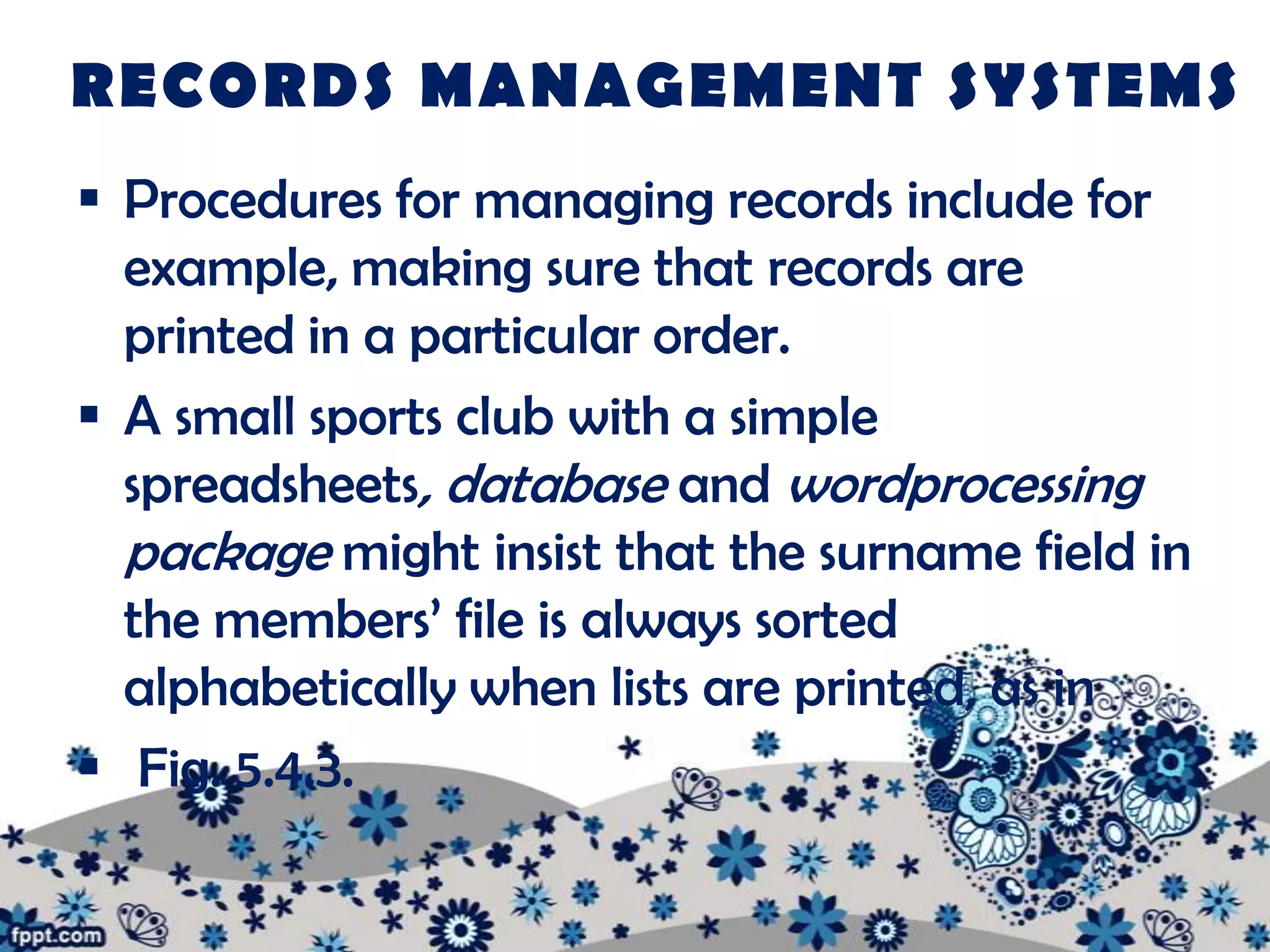 RECORDS MANAGEMENT SYSTEMS
 Procedures for managing records include for
  example, making sure that records are
  printed in a particular order.
 A small sports club with a simple
  spreadsheets, database and wordprocessing
  package might insist that the surname field in
  the members’ file is always sorted
  alphabetically when lists are printed, as in
 Fig. 5.4.3.
 