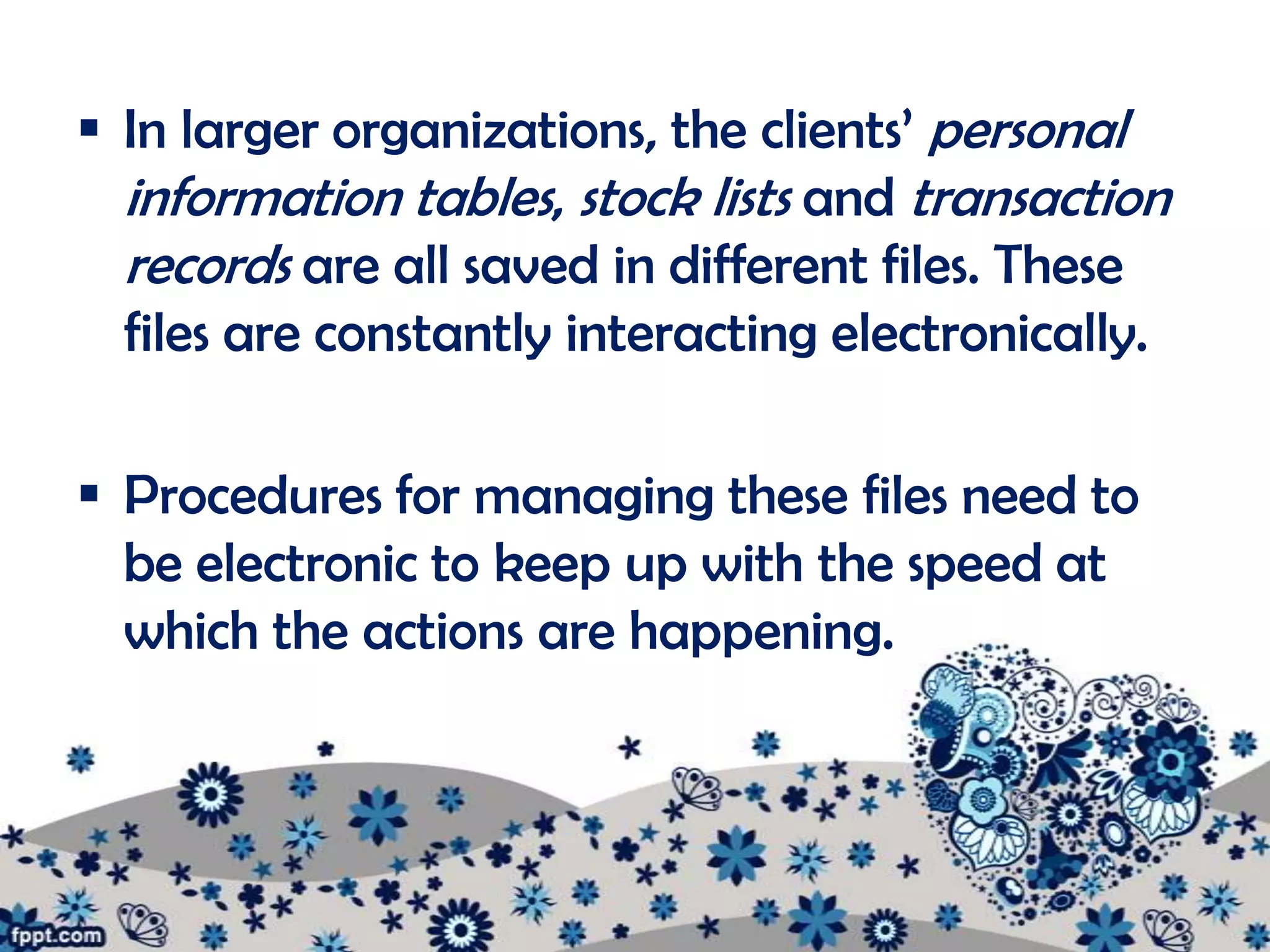  In larger organizations, the clients’ personal
  information tables, stock lists and transaction
  records are all saved in different files. These
  files are constantly interacting electronically.

 Procedures for managing these files need to
  be electronic to keep up with the speed at
  which the actions are happening.
 