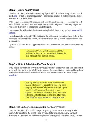 Step 2 – Create Your Product
I made a list of the best online marketing tips & tricks I’ve been using lately. Then, I
used Jing – which is a screen recorder – and filmed a series of videos showing these
methods & how I use them.
With screen recording software, you end up with great training videos, since the end
users feels like they are watching over your shoulder, right there listening to you as
you show them how to implement your strategies.
I then saved the videos in MP4 format and uploaded them to my private Amazon S3
servers.
Next, I created a series of PDFs linking to the videos and including direct links to the
resources discussed in the videos, so my clients can easily access and implement the
information.
I put the PDFs in a folder, zipped the folder and uploaded it to a protected area on my
server.
                    Instructional Videos, PDF ebooks and MP3
                    audio recordings are all in-demand formats for
                    info-products you can sell online.


Step 3 – Write A Salesletter For Your Product
Why would anyone want to watch my video seminar? I sat down with this question in
mind and then wrote a list of all the techniques I revealed in the videos and how those
techniques would benefit the viewer. I used this information as the basis of my
salesletter.


                   Creating an effective salesletter that converts
                   readers into buyers is an art form that I’ve been
                   studying and successfully implementing for year
                   – and I’m still learning. That said, even a
                   beginner can create a salesletter that converts by
                   following a standardized format and a few basic
                   rules. Here’s a great resource to help you start.



Step 4: Set Up Your eCommerce Site For Your Product
I use the “Rapid Action Profits Script” to quickly create a site to sell my product
from. After installing the script, I add my salesletter and graphics, my payment
processor information, and upload my product. Takes just a few hours. Now, visitors

                                            2
 