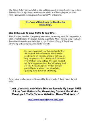 who decide to buy can just click to pay and the product is instantly delivered to them
from the site. On top of that, it comes with a built in affiliate program, so other
people can recommend my product and earn 50% of the sales.


                    Here’s my affiliate link to the Rapid Action
                                   Profits script.


Step 5: Run Ads To Drive Traffic To Your Offer
Since I’ve just launched, I began my promotions by running an ad for this product in
a topic related forum. It’s already making sales there. After I receive some feedback
from these first customers and adjust my product accordingly, I’ll scale my
advertising and contact my affiliates to promote.


                  Give away copies of your first product for free
                  for feedback and testimonials. This is also a
                  good way to get potential affiliates on board to
                  help you promote. Then, find related forums for
                  your products topic and see if you can run paid
                  ads for your product there. Test with cheap small
                  ads first & make sure your product converts
                  profitably (turns visitors into sales) before
                  spending more money on advertising.


As my latest product shows, this can all be done in under 5 days. Here’s the end
result:


 “Just Launched: New Video Seminar Reveals My Latest FREE
   & Low Cost Methods For Generating Content, Backlinks,
   Rankings & Traffic To Your Websites. These Work Now…”

                      http://www.SevenSecrets2010.com




                                           3
 