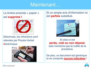 Maintenant…
Le timbre-amende « papier »
est supprimé !

Et un simple avis d'information lui
est parfois substitué.

Désormais, les infractions sont
relevées par Procès-Verbal
électronique

Si celui-ci est

perdu, volé ou non déposé,
cela n'entraîne pas la nullité de la
procédure.
De plus, ce document est générique
et ne comporte aucune indication !

 