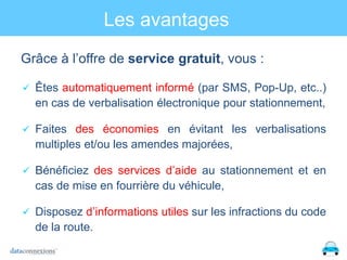 Les avantages
Grâce à l’offre de service gratuit, vous :
 Êtes automatiquement informé (par SMS, Pop-Up, etc..)

en cas de verbalisation électronique pour stationnement,
 Faites des économies en évitant les verbalisations

multiples et/ou les amendes majorées,
 Bénéficiez des services d’aide au stationnement et en

cas de mise en fourrière du véhicule,
 Disposez d’informations utiles sur les infractions du code

de la route.

 