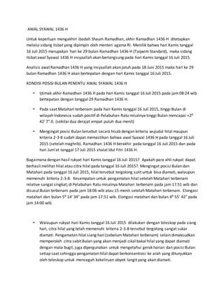 AWAL SYAWAL 1436 H
Untuk keperluan mengakhiri ibadah Shaum Ramadhan, akhir Ramadhan 1436 H ditetapkan
melalui sidang itsbat yang dipimpin oleh menteri agama RI. Menilik bahwa hari Kamis tanggal
16 Juli 2015 merupakan hari ke 29 bulan Ramadhan 1436 H (Taqwim Standard), maka sidang
itsbat awal Syawal 1436 H insyaallah akan berlangsung pada hari Kamis tanggal 16 Juli 2015.
Analisis awal Ramadhan 1436 H yang insyaallah akan jatuh pada 18 Juni 2015 maka hari ke 29
bulan Ramadhan 1436 H akan bertepatan dengan hari Kamis tanggal 16 Juli 2015.
KONDISI POSISI BULAN PENENTU AWAL SYAWAL 1436 H
• Ijtimak akhir Ramadhan 1436 H pada hari Kamis tanggal 16 Juli 2015 pada jam 08:24 wib
bertepatan dengan tanggal 29 Ramadhan 1436 H.
• Pada saat Matahari terbenam pada hari Kamis tanggal 16 Juli 2015, tinggi Bulan di
wilayah Indonesia sudah positif di Pelabuhan Ratu misalnya tinggi Bulan mencapai +2⁰
42′ 7".0. (sekitar dua derajat empat puluh dua menit)
• Mengingat posisi Bulan tersebut secara hisab dengan kriteria wujudul hilal maupun
kriteria 2-3-8 sudah dapat memastikan bahwa awal Syawal 1436 H pada tanggal 16 Juli
2015 (setelah maghrib). Ramadhan 1436 H berakhir pada tanggal 16 Juli 2015 dan pada
hari Jum’at tanggal 17 Juli 2015 shalat Idul Fitri 1436 H.
Bagaimana dengan hasil rukyat hari Kamis tanggal 16 Juli 2015? Apakah para ahli rukyat dapat
berhasil melihat hilal atau citra hilal pada tanggal 16 Juli 2015?. Mengingat posisi Bulan dan
Matahari pada tanggal 16 Juli 2015, hilal tersebut tergolong sulit untuk bisa diamati, walaupun
memenuhi kriteria 2-3-8. Kesempatan untuk pengamatan hilal setelah Matahari terbenam
relative sangat singkat; di Pelabuhan Ratu misalnya Matahari terbenam pada jam 17:51 wib dan
disusul Bulan terbenam pada jam 18:06 wib atau 15 menit setelah Matahari terbenam. Elongasi
matahari dan bulan 5⁰ 14′ 34" pada jam 17:51 wib. Elongasi matahari dan bulan 4⁰ 55′ 42" pada
jam 14:00 wib.
• Walaupun rukyat hari Kamis tanggal 16 Juli 2015 dilakukan dengan teleskop pada siang
hari, citra hilal yang telah memenuhi kriteria 2-3-8 tersebut tergolong sangat sukar
diamati. Pengamatan hilal siang hari (sebelum Matahari terbenam) selain dimaksudkan
memperoleh citra sabit Bulan yang akan menjadi cikal bakal hilal yang dapat diamati
dengan mata bugil, juga dipergunakan untuk mengetahui gerak harian dan posisi Bulan
setiap saat sehingga pengamatan hilal dapat berkonsentrasi ke arah yang ditunjukkan
oleh teleskop untuk mencegah kekeliruan obyek langit yang akan diamati.
 