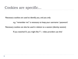 Cookies are specific...
Necessary cookies are used to identify you, and you only
e.g. “remember me” is necessary to keep your username / password
Necessary cookies can also be used in relation to a session (identity session)
If you watched X, you might like Y -- video providers use this!
 