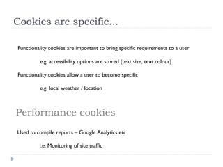 Cookies are specific...
Functionality cookies are important to bring specific requirements to a user
e.g. accessibility options are stored (text size, text colour)
Functionality cookies allow a user to become specific
e.g. local weather / location
Performance cookies
Used to compile reports – Google Analytics etc
i.e. Monitoring of site traffic
 