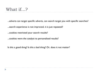 What if...?
...adverts can target specific adverts, can search target you with specific searches?
...search experience is not improved, it is just repeated?
...cookies restricted your search results?
...cookies were the catalyst to personalised results?
Is this a good thing? Is this a bad thing? Or, does it not matter?
 