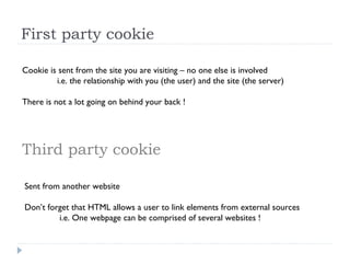 First party cookie
Cookie is sent from the site you are visiting – no one else is involved
i.e. the relationship with you (the user) and the site (the server)
There is not a lot going on behind your back !
Third party cookie
Sent from another website
Don’t forget that HTML allows a user to link elements from external sources
i.e. One webpage can be comprised of several websites !
 