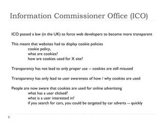 Information Commissioner Office (ICO)
ICO passed a law (in the UK) to force web developers to become more transparent
This meant that websites had to display cookie policies
cookie policy,
what are cookies?
how are cookies used for X site?
Transparency has not lead to only proper use -- cookies are still misused
Transparency has only lead to user awareness of how / why cookies are used
People are now aware that cookies are used for online advertising
what has a user clicked?
what is a user interested in?
if you search for cars, you could be targeted by car adverts -- quickly
 
