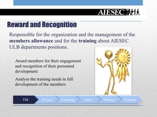 Reward and Recognition
Responsible for the organization and the management of the
members allowance and for the training about AIESEC
ULB departments positions.

  Award members for their engagement
  and recognition of their personnal
  development
  Analyse the training needs in full
  development of the members


      TM         Project    Exchange   Sales   Finance   Commu
 
