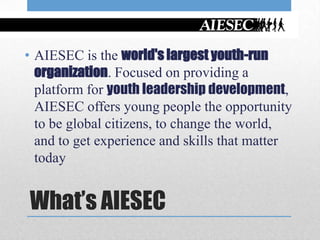 • AIESEC is the world's largest youth-run
  organization. Focused on providing a
  platform for youth leadership development,
  AIESEC offers young people the opportunity
  to be global citizens, to change the world,
  and to get experience and skills that matter
  today


What’s AIESEC
 