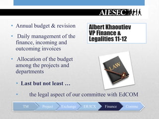 • Annual budget & revision             Albert Khaoutiev
• Daily management of the              VP Finance &
  finance, incoming and
                                       Legalities 11-12
  outcoming invoices
• Allocation of the budget
  among the projects and
  departments

  • Last but not least …
  •        the legal aspect of our committee with EdCOM
      TM        Project   Exchange   ER/ICX   Finance   Commu
 