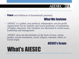 • Peace and fulfilment of humankind's potential.
                                          What We Envision
• AIESEC is a global, non-political, independent, not-for-profit
  organization run by students and recent graduates of institutions
  of higher education. Our members are interested in world issues,
  leadership and management.
  AIESEC does not discriminate on the basis of race, colour,
  gender, sexual orientation, creed, religion, national, ethnic or
  social origin.
                                              AIESEC’s Scope

  What’s AIESEC
 