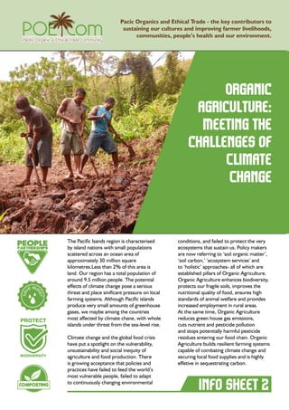 Organic
agriculture:
Meeting the
challenges of
Climate
Change
Pacic Organics and Ethical Trade - the key contributors to
sustaining our cultures and improving farmer livelihoods,
communities, people’s health and our environment.
The Pacific Isands region is characterised
by island nations with small populations
scattered across an ocean area of
approximately 30 million square
kilometres.Less than 2% of this area is
land. Our region has a total population of
around 9.5 million people. The potential
effects of climate change pose a serious
threat and place sinificant pressure on local
farming systems. Although Pacific islands
produce very small amounts of greenhouse
gases, we maybe among the countries
most affected by climate chane, with whole
islands under threat from the sea-level rise.
Climate change and the global food crisis
have put a spotlight on the vulnerability,
unsustainability and social inequity of
agriculture and food production. There
is growing acceptance that policies and
practices have failed to feed the world’s
most vulnerable people, failed to adapt
to continuously changing environmental
conditions, and failed to protect the very
ecosystems that sustain us. Policy makers
are now referring to ‘soil organic matter’,
‘soil carbon,’ ‘ecosystem services’ and
to ‘holistic’ approaches- all of which are
established pillars of Organic Agriculture.
Organic Agriculture enhances biodiversity,
protects our fragile soils, improves the
nutritional quality of food, ensures high
standards of animal welfare and provides
increased employment in rural areas.
At the same time, Organic Agriculture
reduces green house gas emissions,
cuts nutrient and pesticide pollution
and stops potentially harmful pesticide
residues entering our food chain. Organic
Agriculture builds resilient farming systems
capable of combating climate change and
securing local food supplies and is highly
effetive in sequestrating carbon.
info sheet 2
ls
l
 